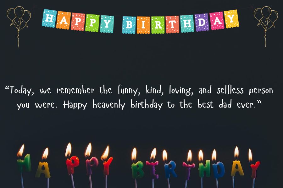 “Today, we remember the funny, kind, loving, and selfless person you were. Happy heavenly birthday to the best dad ever.”.. Happy Birthday wishes for father