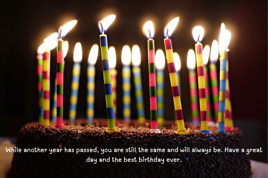 While another year has passed, you are still the same and will always be. Have a great day and the best birthday ever.